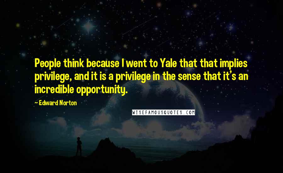 Edward Norton Quotes: People think because I went to Yale that that implies privilege, and it is a privilege in the sense that it's an incredible opportunity.