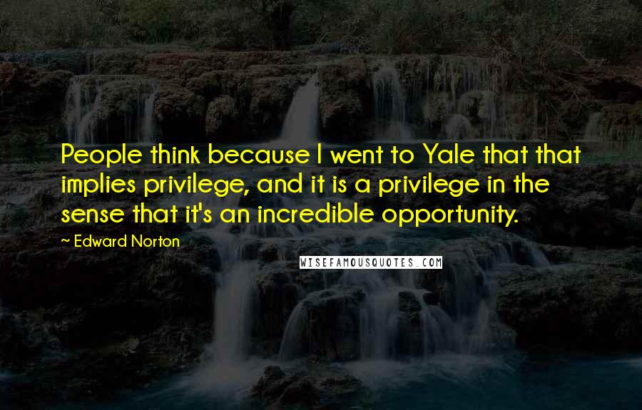 Edward Norton Quotes: People think because I went to Yale that that implies privilege, and it is a privilege in the sense that it's an incredible opportunity.