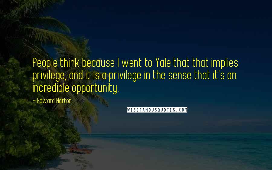 Edward Norton Quotes: People think because I went to Yale that that implies privilege, and it is a privilege in the sense that it's an incredible opportunity.