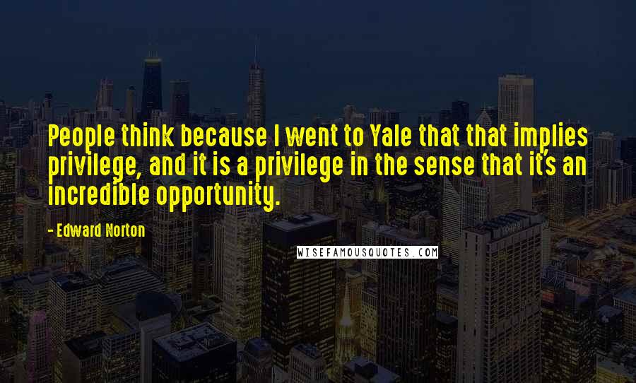 Edward Norton Quotes: People think because I went to Yale that that implies privilege, and it is a privilege in the sense that it's an incredible opportunity.