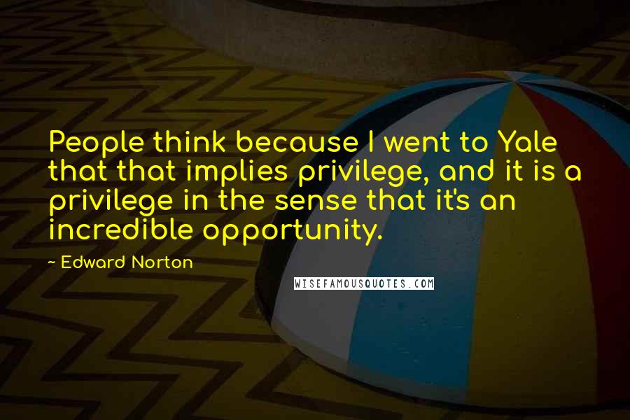 Edward Norton Quotes: People think because I went to Yale that that implies privilege, and it is a privilege in the sense that it's an incredible opportunity.