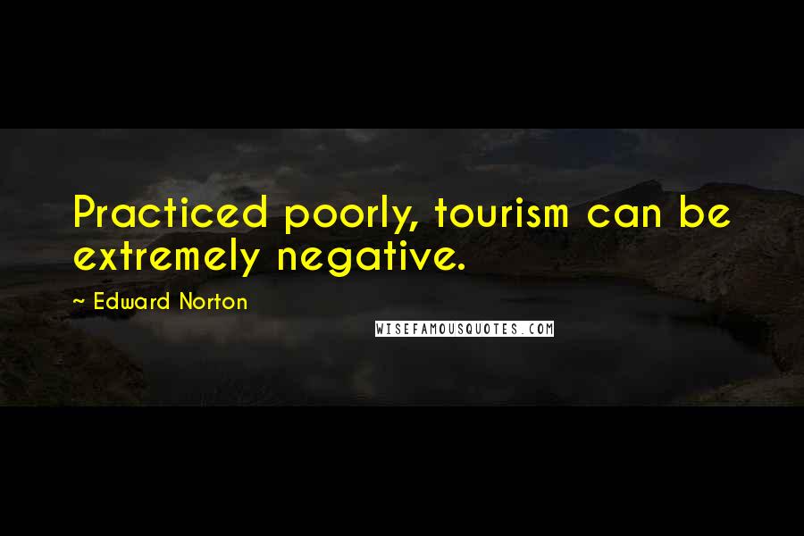 Edward Norton Quotes: Practiced poorly, tourism can be extremely negative.