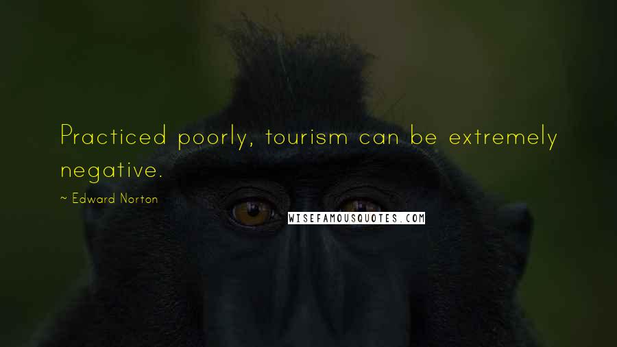 Edward Norton Quotes: Practiced poorly, tourism can be extremely negative.