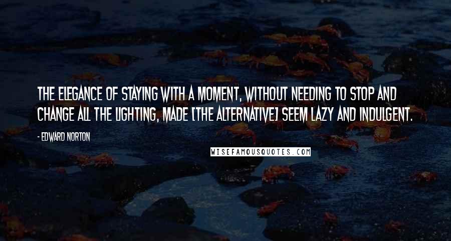 Edward Norton Quotes: The elegance of staying with a moment, without needing to stop and change all the lighting, made [the alternative] seem lazy and indulgent.