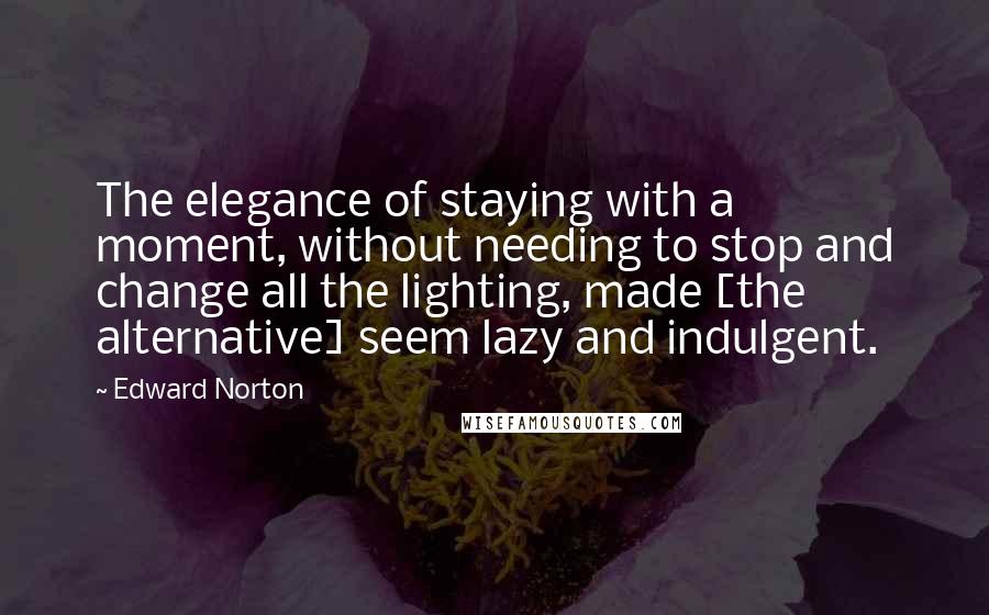 Edward Norton Quotes: The elegance of staying with a moment, without needing to stop and change all the lighting, made [the alternative] seem lazy and indulgent.