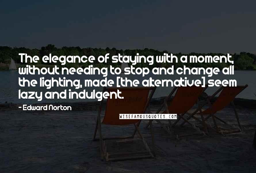 Edward Norton Quotes: The elegance of staying with a moment, without needing to stop and change all the lighting, made [the alternative] seem lazy and indulgent.