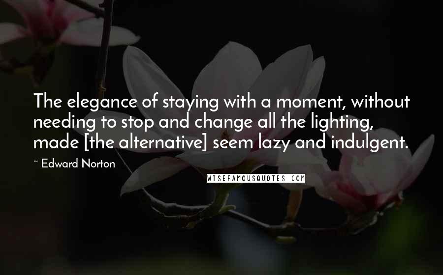 Edward Norton Quotes: The elegance of staying with a moment, without needing to stop and change all the lighting, made [the alternative] seem lazy and indulgent.