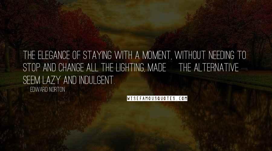 Edward Norton Quotes: The elegance of staying with a moment, without needing to stop and change all the lighting, made [the alternative] seem lazy and indulgent.