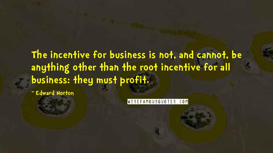 Edward Norton Quotes: The incentive for business is not, and cannot, be anything other than the root incentive for all business: they must profit.