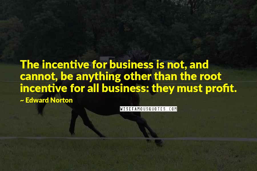 Edward Norton Quotes: The incentive for business is not, and cannot, be anything other than the root incentive for all business: they must profit.