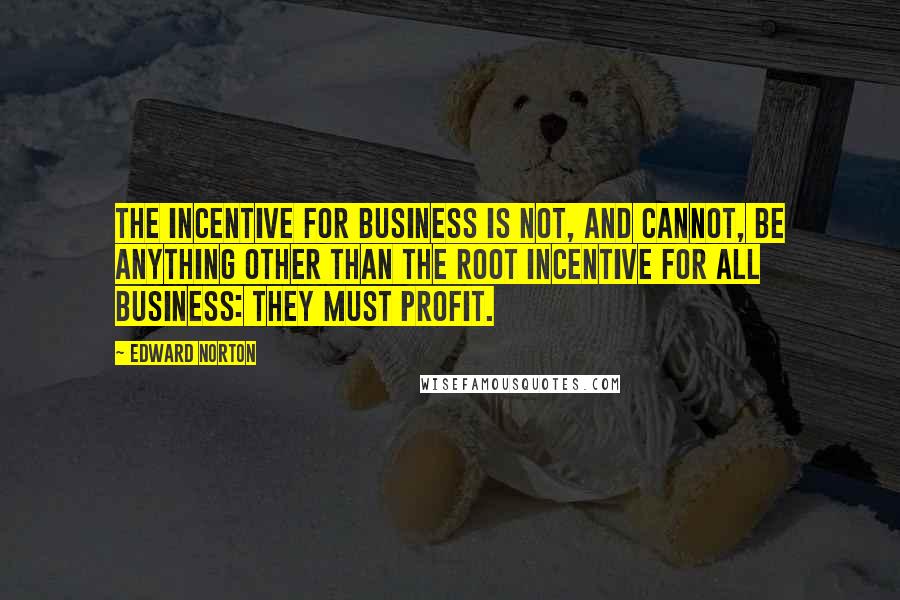 Edward Norton Quotes: The incentive for business is not, and cannot, be anything other than the root incentive for all business: they must profit.