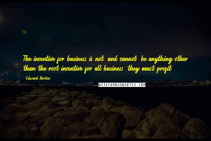 Edward Norton Quotes: The incentive for business is not, and cannot, be anything other than the root incentive for all business: they must profit.