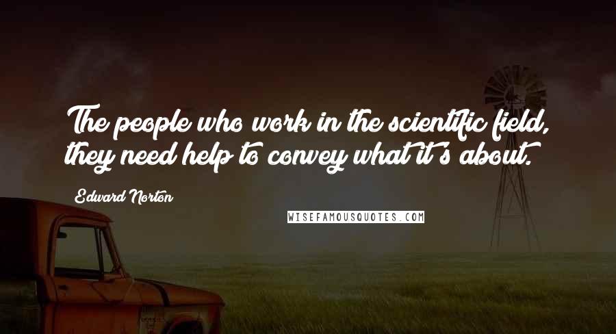Edward Norton Quotes: The people who work in the scientific field, they need help to convey what it's about.
