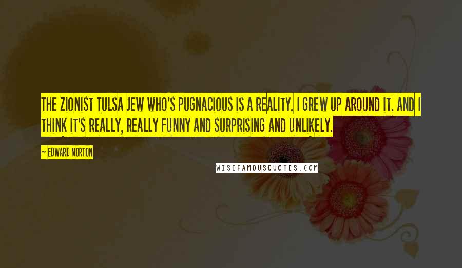 Edward Norton Quotes: The Zionist Tulsa Jew who's pugnacious is a reality. I grew up around it. And I think it's really, really funny and surprising and unlikely.