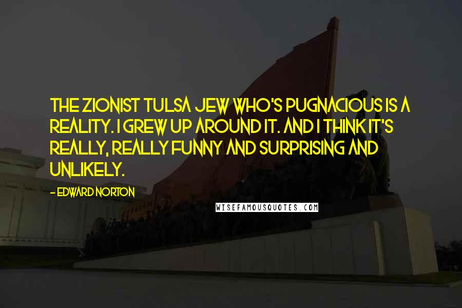 Edward Norton Quotes: The Zionist Tulsa Jew who's pugnacious is a reality. I grew up around it. And I think it's really, really funny and surprising and unlikely.