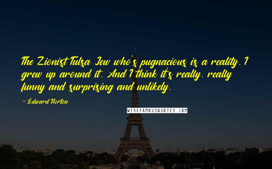 Edward Norton Quotes: The Zionist Tulsa Jew who's pugnacious is a reality. I grew up around it. And I think it's really, really funny and surprising and unlikely.