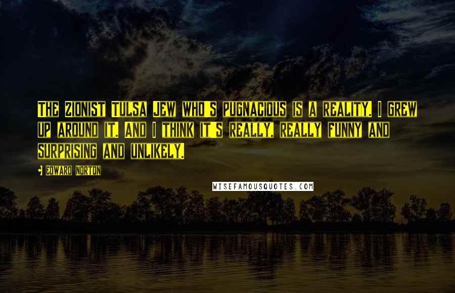 Edward Norton Quotes: The Zionist Tulsa Jew who's pugnacious is a reality. I grew up around it. And I think it's really, really funny and surprising and unlikely.