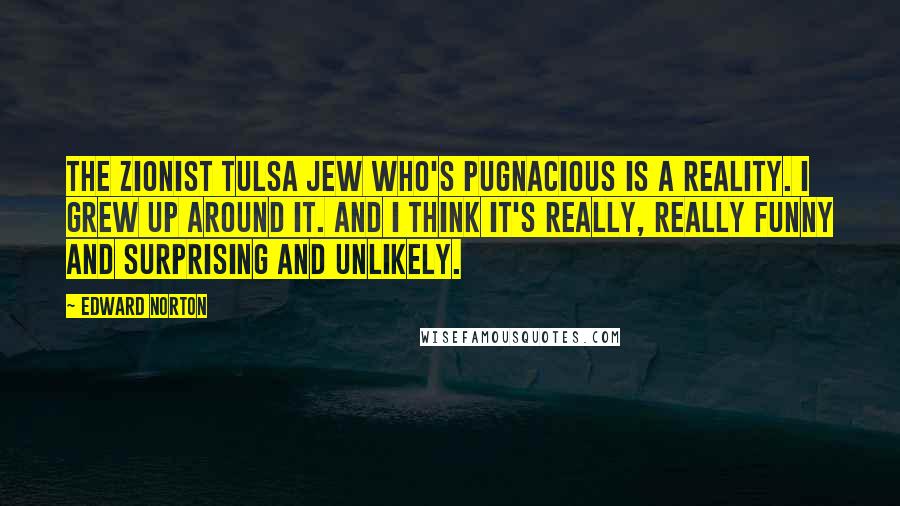 Edward Norton Quotes: The Zionist Tulsa Jew who's pugnacious is a reality. I grew up around it. And I think it's really, really funny and surprising and unlikely.