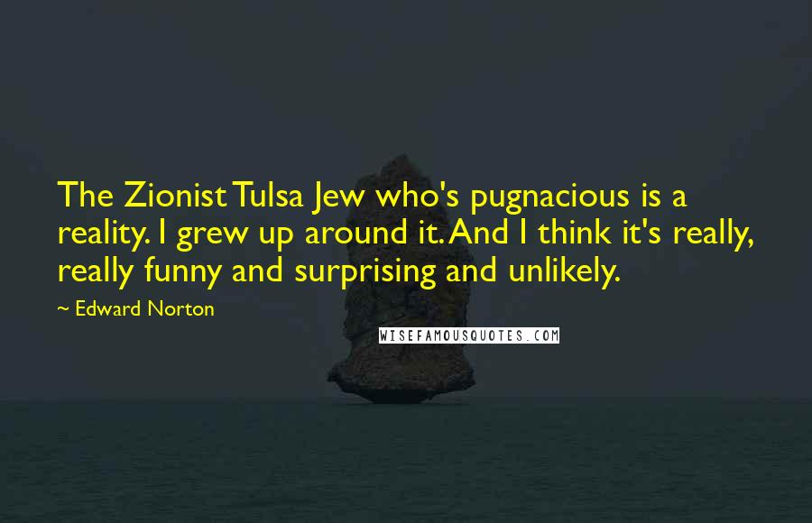 Edward Norton Quotes: The Zionist Tulsa Jew who's pugnacious is a reality. I grew up around it. And I think it's really, really funny and surprising and unlikely.