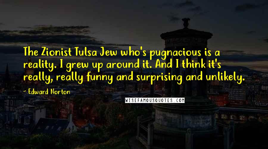 Edward Norton Quotes: The Zionist Tulsa Jew who's pugnacious is a reality. I grew up around it. And I think it's really, really funny and surprising and unlikely.