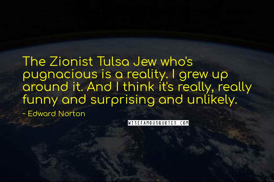 Edward Norton Quotes: The Zionist Tulsa Jew who's pugnacious is a reality. I grew up around it. And I think it's really, really funny and surprising and unlikely.