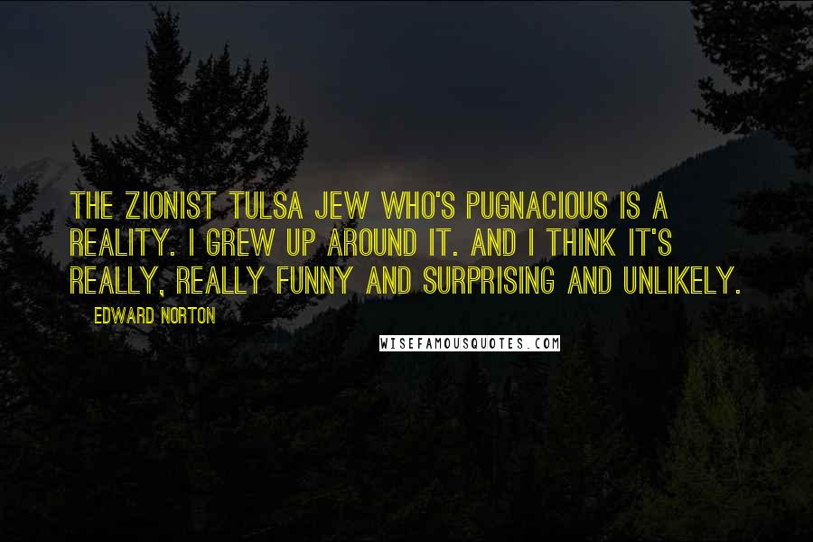 Edward Norton Quotes: The Zionist Tulsa Jew who's pugnacious is a reality. I grew up around it. And I think it's really, really funny and surprising and unlikely.