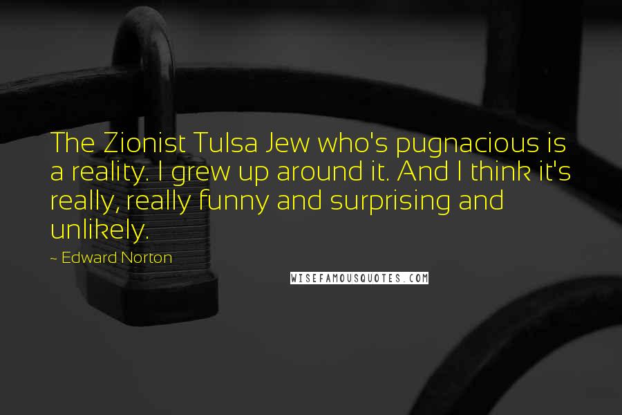Edward Norton Quotes: The Zionist Tulsa Jew who's pugnacious is a reality. I grew up around it. And I think it's really, really funny and surprising and unlikely.