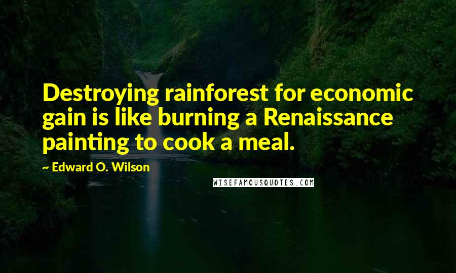 Edward O. Wilson Quotes: Destroying rainforest for economic gain is like burning a Renaissance painting to cook a meal.