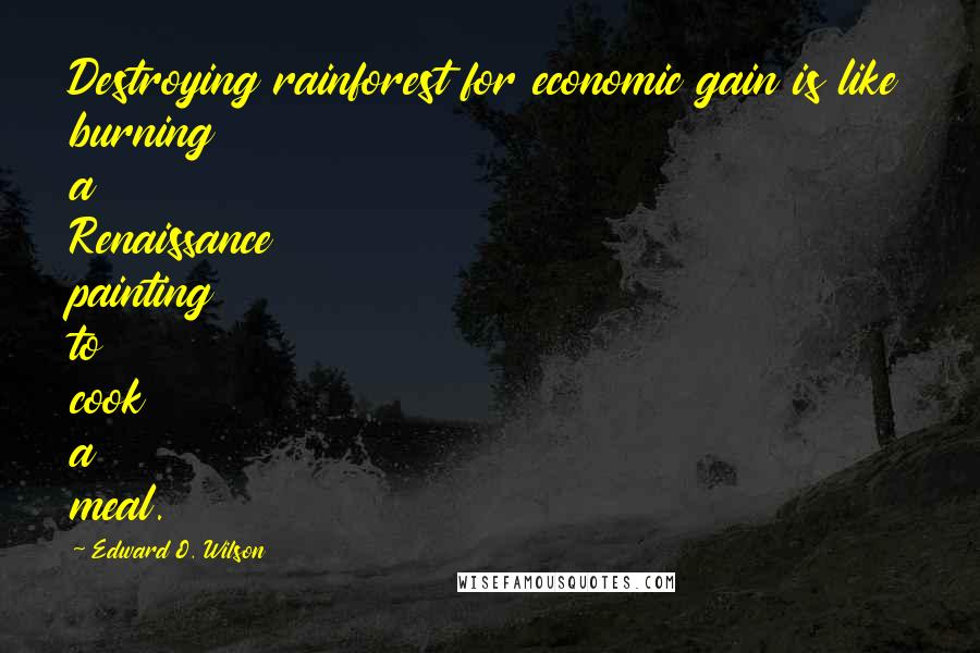 Edward O. Wilson Quotes: Destroying rainforest for economic gain is like burning a Renaissance painting to cook a meal.