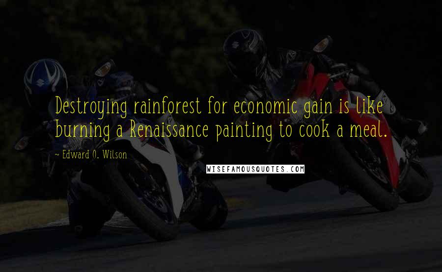 Edward O. Wilson Quotes: Destroying rainforest for economic gain is like burning a Renaissance painting to cook a meal.