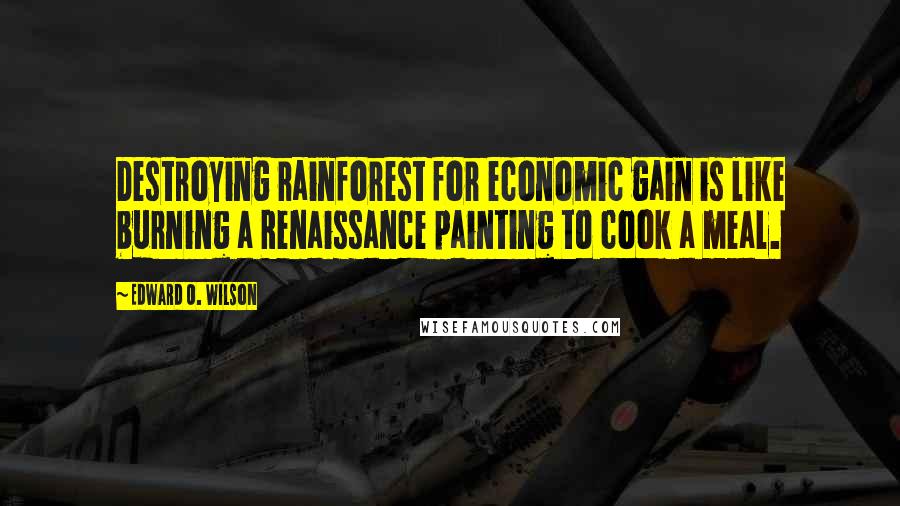 Edward O. Wilson Quotes: Destroying rainforest for economic gain is like burning a Renaissance painting to cook a meal.