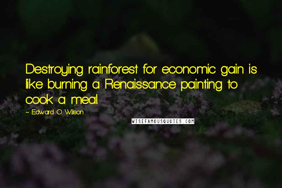 Edward O. Wilson Quotes: Destroying rainforest for economic gain is like burning a Renaissance painting to cook a meal.