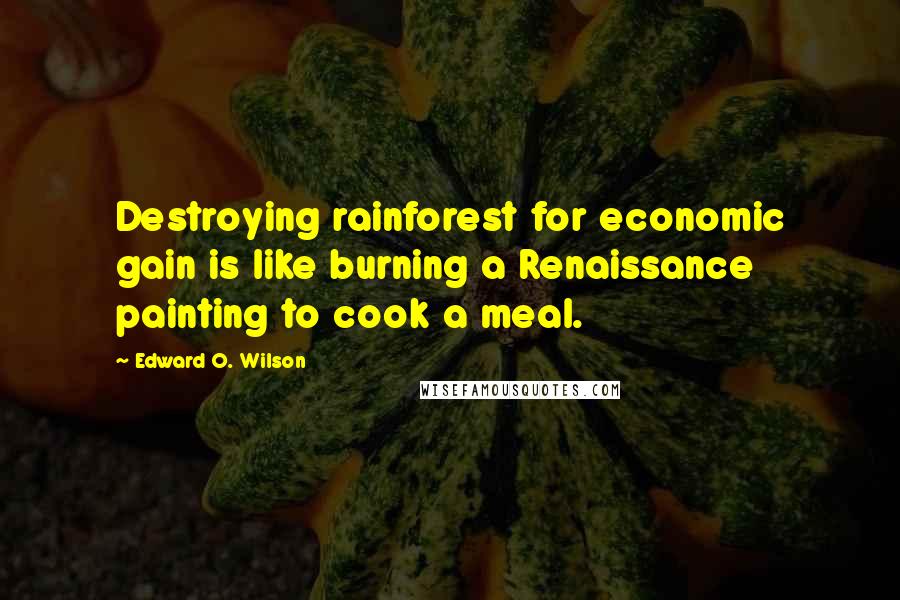 Edward O. Wilson Quotes: Destroying rainforest for economic gain is like burning a Renaissance painting to cook a meal.