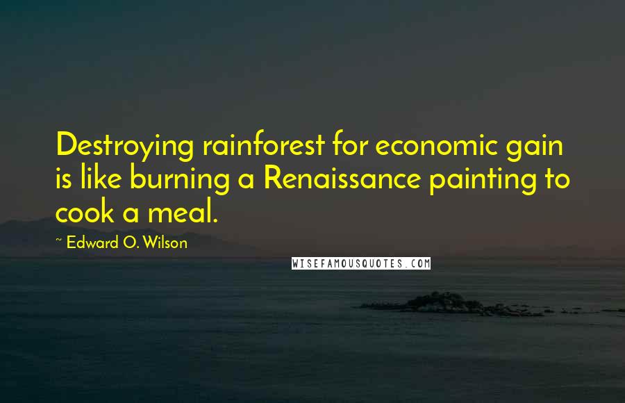 Edward O. Wilson Quotes: Destroying rainforest for economic gain is like burning a Renaissance painting to cook a meal.