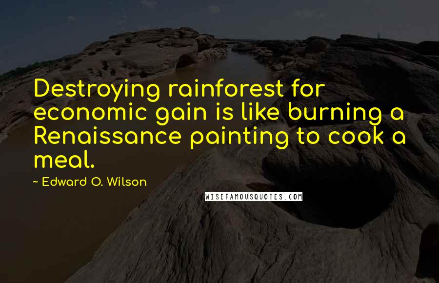 Edward O. Wilson Quotes: Destroying rainforest for economic gain is like burning a Renaissance painting to cook a meal.