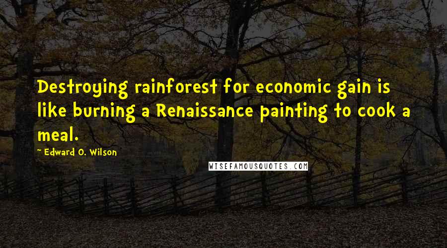 Edward O. Wilson Quotes: Destroying rainforest for economic gain is like burning a Renaissance painting to cook a meal.
