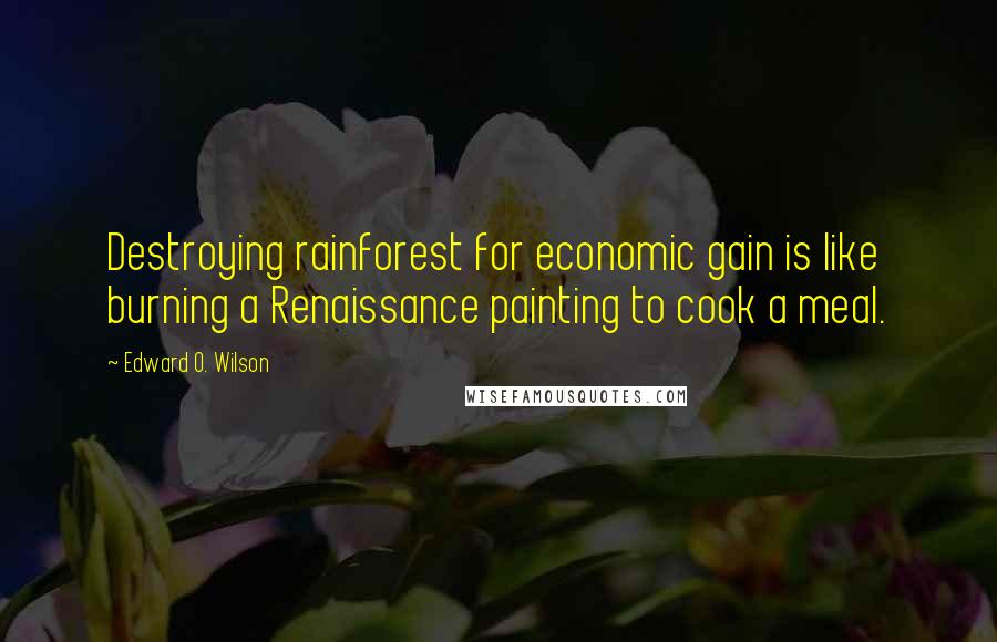 Edward O. Wilson Quotes: Destroying rainforest for economic gain is like burning a Renaissance painting to cook a meal.