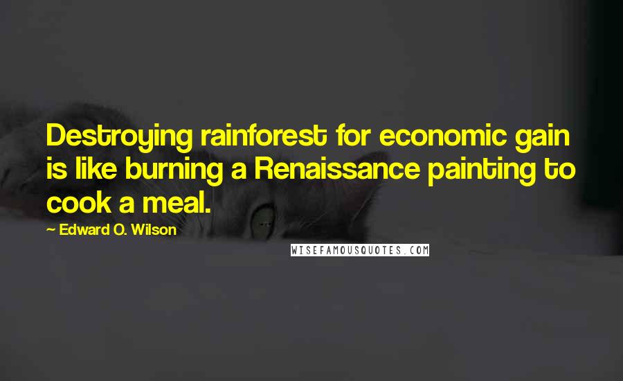 Edward O. Wilson Quotes: Destroying rainforest for economic gain is like burning a Renaissance painting to cook a meal.