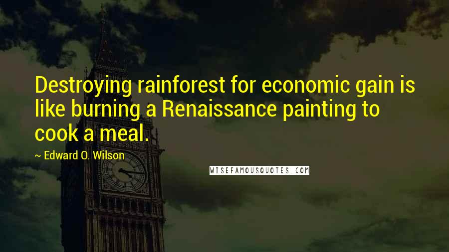 Edward O. Wilson Quotes: Destroying rainforest for economic gain is like burning a Renaissance painting to cook a meal.