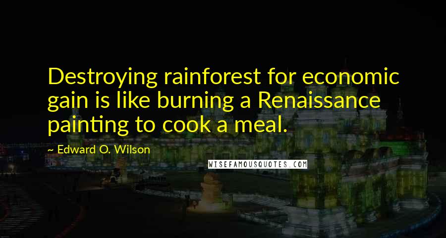 Edward O. Wilson Quotes: Destroying rainforest for economic gain is like burning a Renaissance painting to cook a meal.