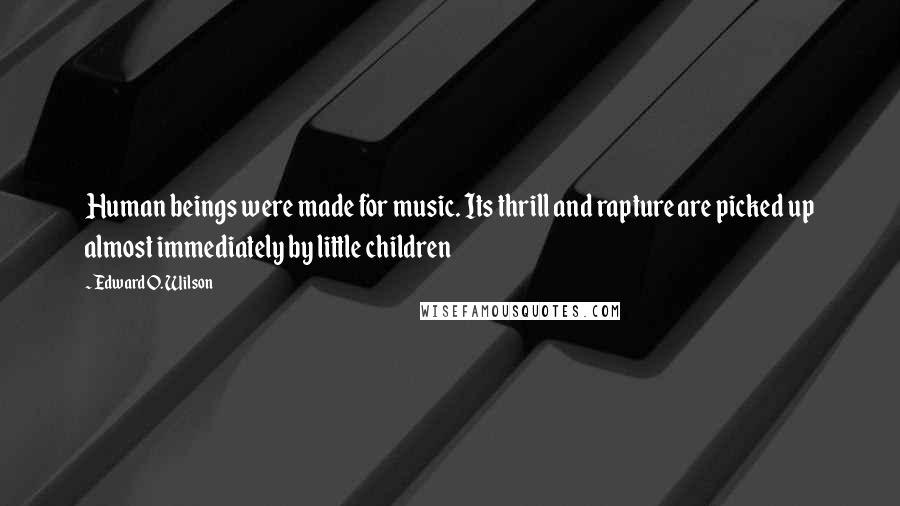 Edward O. Wilson Quotes: Human beings were made for music. Its thrill and rapture are picked up almost immediately by little children