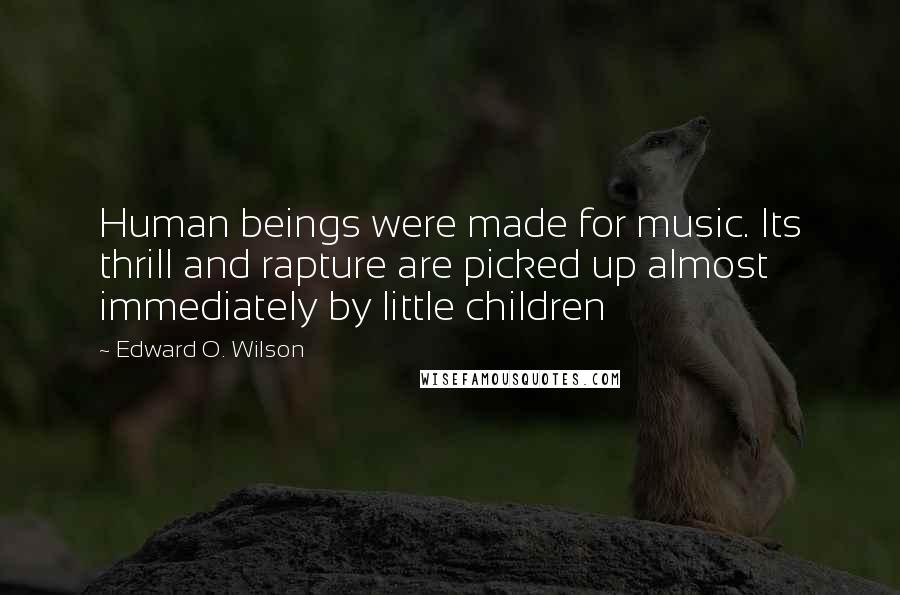 Edward O. Wilson Quotes: Human beings were made for music. Its thrill and rapture are picked up almost immediately by little children