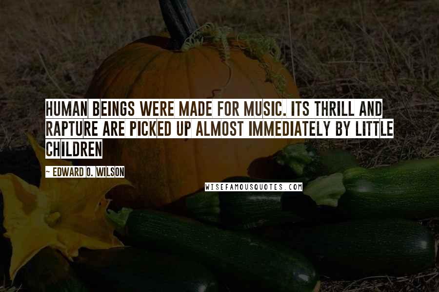 Edward O. Wilson Quotes: Human beings were made for music. Its thrill and rapture are picked up almost immediately by little children