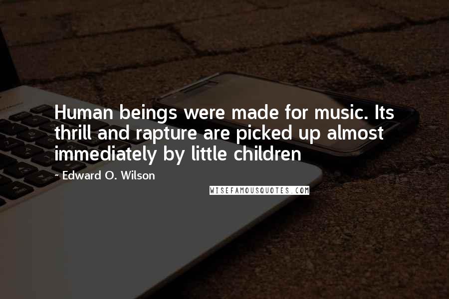 Edward O. Wilson Quotes: Human beings were made for music. Its thrill and rapture are picked up almost immediately by little children