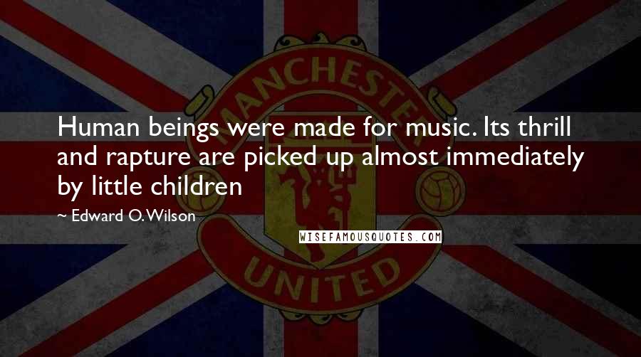 Edward O. Wilson Quotes: Human beings were made for music. Its thrill and rapture are picked up almost immediately by little children