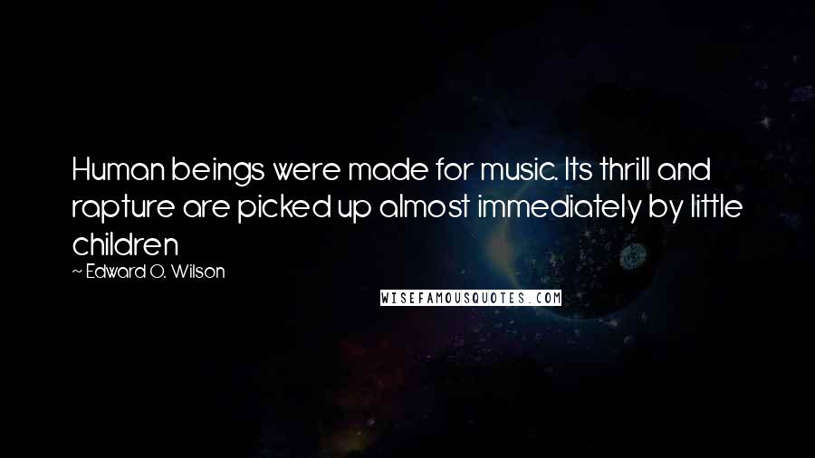 Edward O. Wilson Quotes: Human beings were made for music. Its thrill and rapture are picked up almost immediately by little children