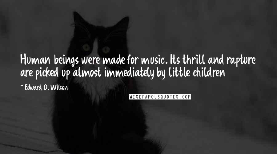 Edward O. Wilson Quotes: Human beings were made for music. Its thrill and rapture are picked up almost immediately by little children