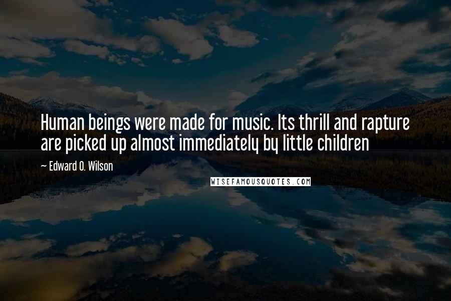 Edward O. Wilson Quotes: Human beings were made for music. Its thrill and rapture are picked up almost immediately by little children