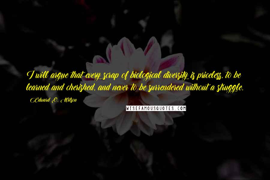 Edward O. Wilson Quotes: I will argue that every scrap of biological diversity is priceless, to be learned and cherished, and never to be surrendered without a struggle.