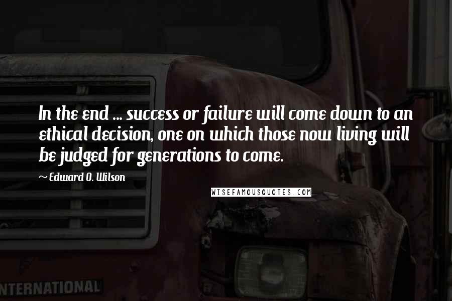 Edward O. Wilson Quotes: In the end ... success or failure will come down to an ethical decision, one on which those now living will be judged for generations to come.